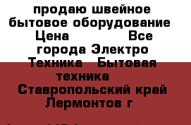 продаю швейное бытовое оборудование › Цена ­ 78 000 - Все города Электро-Техника » Бытовая техника   . Ставропольский край,Лермонтов г.